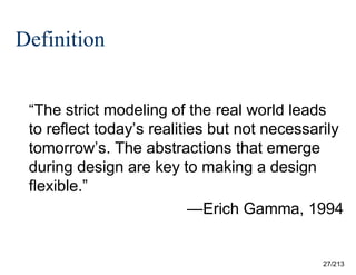 Definition
“The strict modeling of the real world leads
to reflect today’s realities but not necessarily
tomorrow’s. The abstractions that emerge
during design are key to making a design
flexible.”
—Erich Gamma, 1994

27/213

 