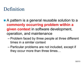 Definition
A

pattern is a general reusable solution to a
commonly occurring problem within a
given context in software development,
operation, and maintenance
– Problem faced by three people at three different
times in a similar context
– Particular problems are not included, except if
they occur more than three times…

32/213

 