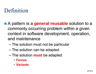 Definition
A

pattern is a general reusable solution to a
commonly occurring problem within a given
context in software development, operation,
and maintenance
– The solution must not be particular
– The solution can be adapted
– The solution must be adapted
• Forces
• Variants
37/213

 