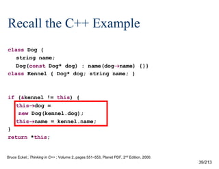 Recall the C++ Example
class Dog {
string name;
Dog(const Dog* dog) : name(dogname) {}}
class Kennel { Dog* dog; string name; }

if (&kennel != this) {
thisdog =
new Dog(kennel.dog);
thisname = kennel.name;
}
return *this;

Bruce Eckel ; Thinking in C++ ; Volume 2, pages 551–553, Planet PDF, 2nd Edition, 2000.

39/213

 