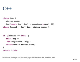 C++
class Dog {
string name;
Dog(const Dog* dog) : name(dogname) {}}
class Kennel { Dog* dog; string name; }

if (&kennel != this) {
thisdog =
new Dog(kennel.dog);
thisname = kennel.name;
}
return *this;

Bruce Eckel ; Thinking in C++ ; Volume 2, pages 551–553, Planet PDF, 2nd Edition, 2000.

4/213

 