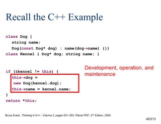 Recall the C++ Example
class Dog {
string name;
Dog(const Dog* dog) : name(dogname) {}}
class Kennel { Dog* dog; string name; }

if (&kennel != this) {
thisdog =
new Dog(kennel.dog);
thisname = kennel.name;
}
return *this;

Development, operation, and
maintenance

Bruce Eckel ; Thinking in C++ ; Volume 2, pages 551–553, Planet PDF, 2nd Edition, 2000.

40/213

 