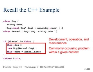 Recall the C++ Example
class Dog {
string name;
Dog(const Dog* dog) : name(dogname) {}}
class Kennel { Dog* dog; string name; }

if (&kennel != this) {
thisdog =
new Dog(kennel.dog);
thisname = kennel.name;
}
return *this;

Development, operation, and
maintenance
Commonly occurring problem
within a given context

Bruce Eckel ; Thinking in C++ ; Volume 2, pages 551–553, Planet PDF, 2nd Edition, 2000.

41/213

 