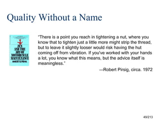 Quality Without a Name
“There is a point you reach in tightening a nut, where you
know that to tighten just a little more might strip the thread,
but to leave it slightly looser would risk having the hut
coming off from vibration. If you've worked with your hands
a lot, you know what this means, but the advice itself is
meaningless.”
—Robert Pirsig, circa. 1972



49/213

 