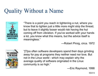 Quality Without a Name
“There is a point you reach in tightening a nut, where you
know that to tighten just a little more might strip the thread,
but to leave it slightly looser would risk having the hut
coming off from vibration. If you've worked with your hands
a lot, you know what this means, but the advice itself is
meaningless.”
—Robert Pirsig, circa. 1972
“[T]oo often software developers spend their days grinding
away for pay at programs they neither need nor love. But
not in the Linux world - which may explain why the
average quality of software originated in the Linux
community is so high.”
—Eric Raymond, 1998
50/213

 