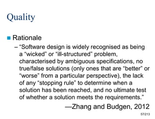 Quality
 Rationale

– “Software design is widely recognised as being
a “wicked” or “ill-structured” problem,
characterised by ambiguous specifications, no
true/false solutions (only ones that are “better” or
“worse” from a particular perspective), the lack
of any “stopping rule” to determine when a
solution has been reached, and no ultimate test
of whether a solution meets the requirements.”

—Zhang and Budgen, 2012
57/213

 