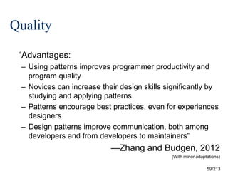 Quality
“Advantages:
– Using patterns improves programmer productivity and
program quality
– Novices can increase their design skills significantly by
studying and applying patterns
– Patterns encourage best practices, even for experiences
designers
– Design patterns improve communication, both among
developers and from developers to maintainers”

—Zhang and Budgen, 2012
(With minor adaptations)
59/213

 