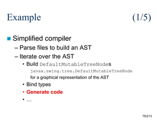 Example
 Simplified

(1/5)
compiler

– Parse files to build an AST
– Iterate over the AST
• Build DefaultMutableTreeNodes
javax.swing.tree.DefaultMutableTreeNode
for a graphical representation of the AST

• Bind types
• Generate code
• …
76/213

 