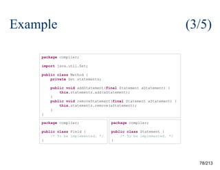 Example

(3/5)

package compiler;
import java.util.Set;
public class Method {
private Set statements;
public void addStatement(final Statement aStatement) {
this.statements.add(aStatement);
}
public void removeStatement(final Statement aStatement) {
this.statements.remove(aStatement);
}
}
package compiler;

package compiler;

public class Field {
/* To be implemented. */
}

public class Statement {
/* To be implemented. */
}

78/213

 
