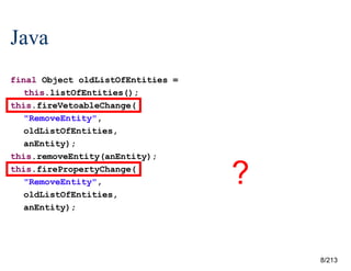 Java
final Object oldListOfEntities =
this.listOfEntities();
this.fireVetoableChange(
"RemoveEntity",
oldListOfEntities,
anEntity);
this.removeEntity(anEntity);
this.firePropertyChange(
"RemoveEntity",
oldListOfEntities,
anEntity);

?
8/213

 