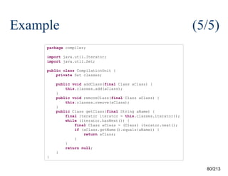Example

(5/5)

package compiler;
import java.util.Iterator;
import java.util.Set;
public class CompilationUnit {
private Set classes;
public void addClass(final Class aClass) {
this.classes.add(aClass);
}
public void removeClass(final Class aClass) {
this.classes.remove(aClass);
}
public Class getClass(final String aName) {
final Iterator iterator = this.classes.iterator();
while (iterator.hasNext()) {
final Class aClass = (Class) iterator.next();
if (aClass.getName().equals(aName)) {
return aClass;
}
}
return null;
}
}

80/213

 