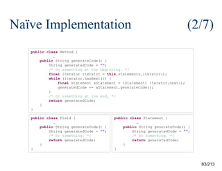 Naïve Implementation

(2/7)

public class Method {
…
public String generateCode() {
String generatedCode = "";
/* Do something at the beginning. */
final Iterator iterator = this.statements.iterator();
while (iterator.hasNext()) {
final Statement aStatement = (Statement) iterator.next();
generatedCode += aStatement.generateCode();
}
/* Do something at the end. */
return generatedCode;
}
}
public class Field {
…
public String generateCode() {
String generatedCode = "";
/* Do something. */
return generatedCode;
}
}

public class Statement {
…
public String generateCode() {
String generatedCode = "";
/* Do something. */
return generatedCode;
}
}

83/213

 