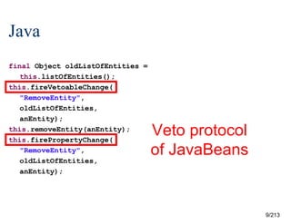 Java
final Object oldListOfEntities =
this.listOfEntities();
this.fireVetoableChange(
"RemoveEntity",
oldListOfEntities,
anEntity);
this.removeEntity(anEntity);
this.firePropertyChange(
"RemoveEntity",
oldListOfEntities,
anEntity);

Veto protocol
of JavaBeans

?

9/213

 