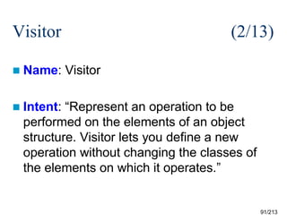 Visitor
 Name:

(2/13)
Visitor

 Intent:

“Represent an operation to be
performed on the elements of an object
structure. Visitor lets you define a new
operation without changing the classes of
the elements on which it operates.”

91/213

 