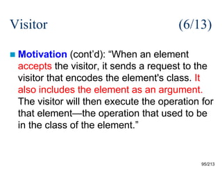 Visitor

(6/13)

 Motivation

(cont’d): “When an element
accepts the visitor, it sends a request to the
visitor that encodes the element's class. It
also includes the element as an argument.
The visitor will then execute the operation for
that element—the operation that used to be
in the class of the element.”

95/213

 