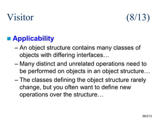 Visitor

(8/13)

 Applicability

– An object structure contains many classes of
objects with differing interfaces…
– Many distinct and unrelated operations need to
be performed on objects in an object structure…
– The classes defining the object structure rarely
change, but you often want to define new
operations over the structure…

96/213

 
