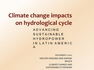 Climate change impacts
   on hydrological cycle
         ADVANCING
         SUSTAINABLE
         HYDROPOWER
         IN LATIN AMERIC
         A

                       NOVEMBER 12 2012
           WALTER VERGARA AND SIMONE
                                BAUCH
                  CLIMATE CHANGE AND
               SUSTAINABILITY DIVISION
 
