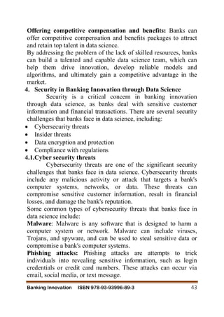 Banking Innovation ISBN 978-93-93996-89-3 43
Offering competitive compensation and benefits: Banks can
offer competitive compensation and benefits packages to attract
and retain top talent in data science.
By addressing the problem of the lack of skilled resources, banks
can build a talented and capable data science team, which can
help them drive innovation, develop reliable models and
algorithms, and ultimately gain a competitive advantage in the
market.
4. Security in Banking Innovation through Data Science
Security is a critical concern in banking innovation
through data science, as banks deal with sensitive customer
information and financial transactions. There are several security
challenges that banks face in data science, including:
 Cybersecurity threats
 Insider threats
 Data encryption and protection
 Compliance with regulations
4.1.Cyber security threats
Cybersecurity threats are one of the significant security
challenges that banks face in data science. Cybersecurity threats
include any malicious activity or attack that targets a bank's
computer systems, networks, or data. These threats can
compromise sensitive customer information, result in financial
losses, and damage the bank's reputation.
Some common types of cybersecurity threats that banks face in
data science include:
Malware: Malware is any software that is designed to harm a
computer system or network. Malware can include viruses,
Trojans, and spyware, and can be used to steal sensitive data or
compromise a bank's computer systems.
Phishing attacks: Phishing attacks are attempts to trick
individuals into revealing sensitive information, such as login
credentials or credit card numbers. These attacks can occur via
email, social media, or text message.
 