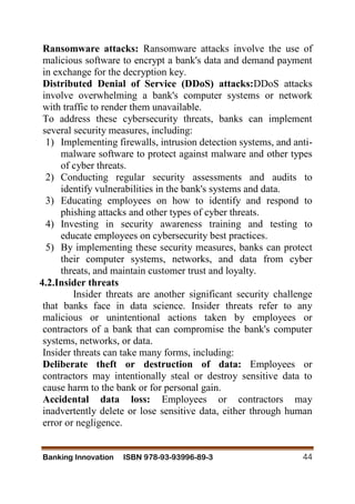 Banking Innovation ISBN 978-93-93996-89-3 44
Ransomware attacks: Ransomware attacks involve the use of
malicious software to encrypt a bank's data and demand payment
in exchange for the decryption key.
Distributed Denial of Service (DDoS) attacks:DDoS attacks
involve overwhelming a bank's computer systems or network
with traffic to render them unavailable.
To address these cybersecurity threats, banks can implement
several security measures, including:
1) Implementing firewalls, intrusion detection systems, and anti-
malware software to protect against malware and other types
of cyber threats.
2) Conducting regular security assessments and audits to
identify vulnerabilities in the bank's systems and data.
3) Educating employees on how to identify and respond to
phishing attacks and other types of cyber threats.
4) Investing in security awareness training and testing to
educate employees on cybersecurity best practices.
5) By implementing these security measures, banks can protect
their computer systems, networks, and data from cyber
threats, and maintain customer trust and loyalty.
4.2.Insider threats
Insider threats are another significant security challenge
that banks face in data science. Insider threats refer to any
malicious or unintentional actions taken by employees or
contractors of a bank that can compromise the bank's computer
systems, networks, or data.
Insider threats can take many forms, including:
Deliberate theft or destruction of data: Employees or
contractors may intentionally steal or destroy sensitive data to
cause harm to the bank or for personal gain.
Accidental data loss: Employees or contractors may
inadvertently delete or lose sensitive data, either through human
error or negligence.
 