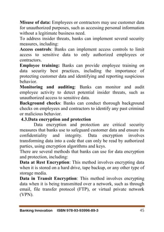 Banking Innovation ISBN 978-93-93996-89-3 45
Misuse of data: Employees or contractors may use customer data
for unauthorized purposes, such as accessing personal information
without a legitimate business need.
To address insider threats, banks can implement several security
measures, including:
Access controls: Banks can implement access controls to limit
access to sensitive data to only authorized employees or
contractors.
Employee training: Banks can provide employee training on
data security best practices, including the importance of
protecting customer data and identifying and reporting suspicious
behavior.
Monitoring and auditing: Banks can monitor and audit
employee activity to detect potential insider threats, such as
unauthorized access to sensitive data.
Background checks: Banks can conduct thorough background
checks on employees and contractors to identify any past criminal
or malicious behavior.
4.3.Data encryption and protection
Data encryption and protection are critical security
measures that banks use to safeguard customer data and ensure its
confidentiality and integrity. Data encryption involves
transforming data into a code that can only be read by authorized
parties, using encryption algorithms and keys.
There are several methods that banks can use for data encryption
and protection, including:
Data at Rest Encryption: This method involves encrypting data
when it is stored on a hard drive, tape backup, or any other type of
storage media.
Data in Transit Encryption: This method involves encrypting
data when it is being transmitted over a network, such as through
email, file transfer protocol (FTP), or virtual private network
(VPN).
 
