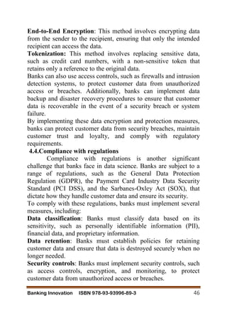 Banking Innovation ISBN 978-93-93996-89-3 46
End-to-End Encryption: This method involves encrypting data
from the sender to the recipient, ensuring that only the intended
recipient can access the data.
Tokenization: This method involves replacing sensitive data,
such as credit card numbers, with a non-sensitive token that
retains only a reference to the original data.
Banks can also use access controls, such as firewalls and intrusion
detection systems, to protect customer data from unauthorized
access or breaches. Additionally, banks can implement data
backup and disaster recovery procedures to ensure that customer
data is recoverable in the event of a security breach or system
failure.
By implementing these data encryption and protection measures,
banks can protect customer data from security breaches, maintain
customer trust and loyalty, and comply with regulatory
requirements.
4.4.Compliance with regulations
Compliance with regulations is another significant
challenge that banks face in data science. Banks are subject to a
range of regulations, such as the General Data Protection
Regulation (GDPR), the Payment Card Industry Data Security
Standard (PCI DSS), and the Sarbanes-Oxley Act (SOX), that
dictate how they handle customer data and ensure its security.
To comply with these regulations, banks must implement several
measures, including:
Data classification: Banks must classify data based on its
sensitivity, such as personally identifiable information (PII),
financial data, and proprietary information.
Data retention: Banks must establish policies for retaining
customer data and ensure that data is destroyed securely when no
longer needed.
Security controls: Banks must implement security controls, such
as access controls, encryption, and monitoring, to protect
customer data from unauthorized access or breaches.
 