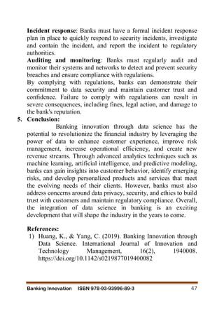 Banking Innovation ISBN 978-93-93996-89-3 47
Incident response: Banks must have a formal incident response
plan in place to quickly respond to security incidents, investigate
and contain the incident, and report the incident to regulatory
authorities.
Auditing and monitoring: Banks must regularly audit and
monitor their systems and networks to detect and prevent security
breaches and ensure compliance with regulations.
By complying with regulations, banks can demonstrate their
commitment to data security and maintain customer trust and
confidence. Failure to comply with regulations can result in
severe consequences, including fines, legal action, and damage to
the bank's reputation.
5. Conclusion:
Banking innovation through data science has the
potential to revolutionize the financial industry by leveraging the
power of data to enhance customer experience, improve risk
management, increase operational efficiency, and create new
revenue streams. Through advanced analytics techniques such as
machine learning, artificial intelligence, and predictive modeling,
banks can gain insights into customer behavior, identify emerging
risks, and develop personalized products and services that meet
the evolving needs of their clients. However, banks must also
address concerns around data privacy, security, and ethics to build
trust with customers and maintain regulatory compliance. Overall,
the integration of data science in banking is an exciting
development that will shape the industry in the years to come.
References:
1) Huang, K., & Yang, C. (2019). Banking Innovation through
Data Science. International Journal of Innovation and
Technology Management, 16(2), 1940008.
https://doi.org/10.1142/s0219877019400082
 