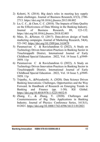 Banking Innovation ISBN 978-93-93996-89-3 48
2) Kshetri, N. (2014). Big data's roles in meeting key supply
chain challenges. Journal of Business Research, 67(3), 2706-
2713. https://doi.org/10.1016/j.jbusres.2013.08.002
3) Lo, C. C., & Chen, C. C. (2018). The Impacts of Data Quality
on the Effectiveness of Data Mining in the Banking Industry.
Journal of Business Research, 89, 123-132.
https://doi.org/10.1016/j.jbusres.2018.02.003
4) Matz, D., &Netzer, O. (2017). Data-driven design of bank
marketing campaigns. Journal of Marketing Research, 54(4),
521-542. https://doi.org/10.1509/jmr.14.0479
5) Paramasivan C & Ravichandiran G (2022), A Study on
Technology Driven Innovation Practices in Banking Sector in
Tiruchirappalli District, International Journal of Early
Childhood Special Education . 2022, Vol. 14 Issue 5, p3949-
3959. 11p
6) Paramasivan C & Ravichandiran G (2022), A Study on
Technology Driven Innovation Practices in Banking Sector in
Tiruchirappalli District, International Journal of Early
Childhood Special Education . 2022, Vol. 14 Issue 5, p3949-
3959. 11p
7) Tripathy, A., &Priyadarshi, A. (2020). Data Science Driven
Banking Innovations: Challenges, Opportunities and the Way
Forward. In Handbook of Research on Emerging Trends in
Banking and Finance (pp. 1-30). IGI Global.
https://doi.org/10.4018/978-1-5225-9452-9.
8) Zhang, C., & Zhang, Y. (2020). Challenges and
Countermeasures of Big Data Applications in Banking
Industry. Journal of Physics: Conference Series, 1613(1),
012021. https://doi.org/10.1088/1742-6596/1613/1/012021
 