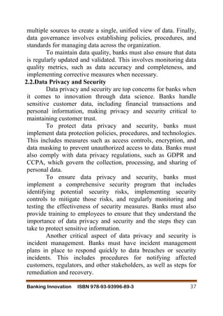 Banking Innovation ISBN 978-93-93996-89-3 37
multiple sources to create a single, unified view of data. Finally,
data governance involves establishing policies, procedures, and
standards for managing data across the organization.
To maintain data quality, banks must also ensure that data
is regularly updated and validated. This involves monitoring data
quality metrics, such as data accuracy and completeness, and
implementing corrective measures when necessary.
2.2.Data Privacy and Security
Data privacy and security are top concerns for banks when
it comes to innovation through data science. Banks handle
sensitive customer data, including financial transactions and
personal information, making privacy and security critical to
maintaining customer trust.
To protect data privacy and security, banks must
implement data protection policies, procedures, and technologies.
This includes measures such as access controls, encryption, and
data masking to prevent unauthorized access to data. Banks must
also comply with data privacy regulations, such as GDPR and
CCPA, which govern the collection, processing, and sharing of
personal data.
To ensure data privacy and security, banks must
implement a comprehensive security program that includes
identifying potential security risks, implementing security
controls to mitigate those risks, and regularly monitoring and
testing the effectiveness of security measures. Banks must also
provide training to employees to ensure that they understand the
importance of data privacy and security and the steps they can
take to protect sensitive information.
Another critical aspect of data privacy and security is
incident management. Banks must have incident management
plans in place to respond quickly to data breaches or security
incidents. This includes procedures for notifying affected
customers, regulators, and other stakeholders, as well as steps for
remediation and recovery.
 
