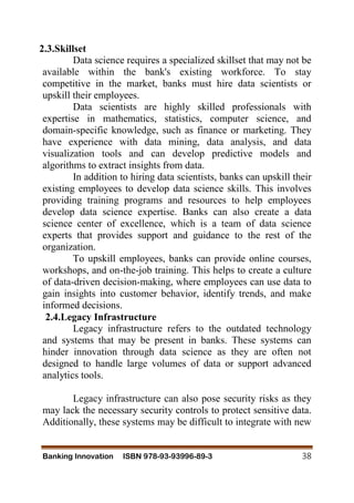 Banking Innovation ISBN 978-93-93996-89-3 38
2.3.Skillset
Data science requires a specialized skillset that may not be
available within the bank's existing workforce. To stay
competitive in the market, banks must hire data scientists or
upskill their employees.
Data scientists are highly skilled professionals with
expertise in mathematics, statistics, computer science, and
domain-specific knowledge, such as finance or marketing. They
have experience with data mining, data analysis, and data
visualization tools and can develop predictive models and
algorithms to extract insights from data.
In addition to hiring data scientists, banks can upskill their
existing employees to develop data science skills. This involves
providing training programs and resources to help employees
develop data science expertise. Banks can also create a data
science center of excellence, which is a team of data science
experts that provides support and guidance to the rest of the
organization.
To upskill employees, banks can provide online courses,
workshops, and on-the-job training. This helps to create a culture
of data-driven decision-making, where employees can use data to
gain insights into customer behavior, identify trends, and make
informed decisions.
2.4.Legacy Infrastructure
Legacy infrastructure refers to the outdated technology
and systems that may be present in banks. These systems can
hinder innovation through data science as they are often not
designed to handle large volumes of data or support advanced
analytics tools.
Legacy infrastructure can also pose security risks as they
may lack the necessary security controls to protect sensitive data.
Additionally, these systems may be difficult to integrate with new
 