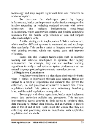 Banking Innovation ISBN 978-93-93996-89-3 39
technology and may require significant time and resources to
update or replace.
To overcome the challenges posed by legacy
infrastructure, banks can implement modernization strategies that
involve upgrading or replacing outdated systems with newer
technology. This includes implementing cloud-based
infrastructure, which can provide scalable and flexible computing
resources that can handle large volumes of data and support
advanced analytics tools.
Another strategy is to implement an API-first architecture,
which enables different systems to communicate and exchange
data seamlessly. This can help banks to integrate new technology
with existing systems, which can reduce costs and improve
efficiency.
Banks can also leverage technologies such as machine
learning and artificial intelligence to optimize their legacy
infrastructure. For example, they can use machine learning
algorithms to analyze and optimize system performance or use
natural language processing to automate manual processes.
2.5.Regulatory Compliance
Regulatory compliance is a significant challenge for banks
when it comes to innovation through data science. Banks are
subject to a range of regulations and standards that govern the
collection, use, and protection of sensitive customer data. These
regulations include data privacy laws, anti-money laundering
laws, and financial regulations, among others.
To comply with these regulations, banks must implement
robust data protection policies and procedures. This includes
implementing access controls to limit access to sensitive data,
data masking to protect data privacy, and encryption to protect
data in transit and at rest. Banks must also ensure that they are
collecting and processing data in compliance with applicable
regulations and standards.
 