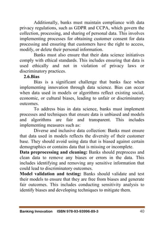 Banking Innovation ISBN 978-93-93996-89-3 40
Additionally, banks must maintain compliance with data
privacy regulations, such as GDPR and CCPA, which govern the
collection, processing, and sharing of personal data. This involves
implementing processes for obtaining customer consent for data
processing and ensuring that customers have the right to access,
modify, or delete their personal information.
Banks must also ensure that their data science initiatives
comply with ethical standards. This includes ensuring that data is
used ethically and not in violation of privacy laws or
discriminatory practices.
2.6.Bias
Bias is a significant challenge that banks face when
implementing innovation through data science. Bias can occur
when data used in models or algorithms reflect existing social,
economic, or cultural biases, leading to unfair or discriminatory
outcomes.
To address bias in data science, banks must implement
processes and techniques that ensure data is unbiased and models
and algorithms are fair and transparent. This includes
implementing measures such as:
Diverse and inclusive data collection: Banks must ensure
that data used in models reflects the diversity of their customer
base. They should avoid using data that is biased against certain
demographics or contains data that is missing or incomplete.
Data preprocessing and cleaning: Banks should preprocess and
clean data to remove any biases or errors in the data. This
includes identifying and removing any sensitive information that
could lead to discriminatory outcomes.
Model validation and testing: Banks should validate and test
their models to ensure that they are free from biases and generate
fair outcomes. This includes conducting sensitivity analysis to
identify biases and developing techniques to mitigate them.
 