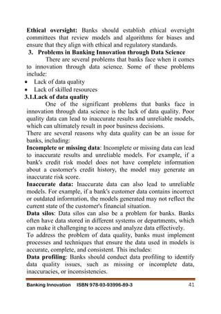 Banking Innovation ISBN 978-93-93996-89-3 41
Ethical oversight: Banks should establish ethical oversight
committees that review models and algorithms for biases and
ensure that they align with ethical and regulatory standards.
3. Problems in Banking Innovation through Data Science
There are several problems that banks face when it comes
to innovation through data science. Some of these problems
include:
 Lack of data quality
 Lack of skilled resources
3.1.Lack of data quality
One of the significant problems that banks face in
innovation through data science is the lack of data quality. Poor
quality data can lead to inaccurate results and unreliable models,
which can ultimately result in poor business decisions.
There are several reasons why data quality can be an issue for
banks, including:
Incomplete or missing data: Incomplete or missing data can lead
to inaccurate results and unreliable models. For example, if a
bank's credit risk model does not have complete information
about a customer's credit history, the model may generate an
inaccurate risk score.
Inaccurate data: Inaccurate data can also lead to unreliable
models. For example, if a bank's customer data contains incorrect
or outdated information, the models generated may not reflect the
current state of the customer's financial situation.
Data silos: Data silos can also be a problem for banks. Banks
often have data stored in different systems or departments, which
can make it challenging to access and analyze data effectively.
To address the problem of data quality, banks must implement
processes and techniques that ensure the data used in models is
accurate, complete, and consistent. This includes:
Data profiling: Banks should conduct data profiling to identify
data quality issues, such as missing or incomplete data,
inaccuracies, or inconsistencies.
 