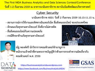 Cyber Security
The First NIDA Business Analytics and Data Sciences Contest/Conference
วันที่ 1-2 กันยายน 2559 ณ อาคารนวมินทราธิราช สถาบันบัณฑิตพัฒนบริหารศาสตร์
https://businessanalyticsnida.wordpress.com
https://www.facebook.com/BusinessAnalyticsNIDA/
- สถานการณ์การใช้งานและทิศทางอินเทอร์เน็ต สื่อสังคมออนไลน์ ของประเทศไทย
- ลักษณะภัยคุกคามทางไซเบอร์ สิ่งที่อาจไม่คาดคิด
- สื่อสังคมออนไลน์กับความปลอดภัย
- กรณีศึกษาด้านภัยคุกคามทางไซเบอร์
ณัฐ พยงค์ศรี นักวิชาการคอมพิวเตอร์ชานาญการ
พนักงานเจ้าหน้าที่ตามพระราชบัญญัติว่าด้วยการกระทาความผิดเกี่ยวกับ
คอมพิวเตอร์ พ.ศ. 2550
นวมินทราธิราช 4001 วันที่ 2 กันยายน 2559 10.15-11.15 น.
 