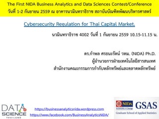 Cybersecurity Regulation for Thai Capital Market.
The First NIDA Business Analytics and Data Sciences Contest/Conference
วันที่ 1-2 กันยายน 2559 ณ อาคารนวมินทราธิราช สถาบันบัณฑิตพัฒนบริหารศาสตร์
https://businessanalyticsnida.wordpress.com
https://www.facebook.com/BusinessAnalyticsNIDA/
ดร.กาพล ศรธนะรัตน์ วทม. (NIDA) Ph.D.
ผู้อานวยการฝ่ายเทคโนโลยีสารสนเทศ
สานักงานคณะกรรมการกากับหลักทรัพย์และตลาดหลักทรัพย์
นวมินทราธิราช 4002 วันที่ 1 กันยายน 2559 10.15-11.15 น.
 