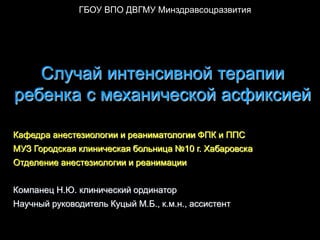 ГБОУ ВПО ДВГМУ Минздравсоцразвития




   Случай интенсивной терапии
ребенка с механической асфиксией

Кафедра анестезиологии и реаниматологии ФПК и ППС
МУЗ Городская клиническая больница №10 г. Хабаровска
Отделение анестезиологии и реанимации


Компанец Н.Ю. клинический ординатор
Научный руководитель Куцый М.Б., к.м.н., ассистент
 