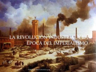 LA REVOLUCIÓN INDUSTRIAL Y LA 
ÉPOCA DEL IMPERIALISMO 
SERGIO P. IESO GALILEO 14-15 
 