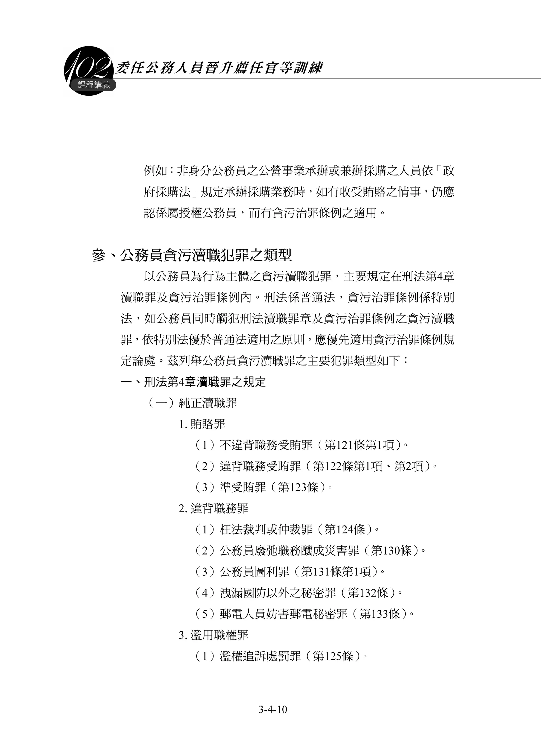 委任公務人員晉升薦任官等訓練
3-4-10
課程講義
例如：非身分公務員之公營事業承辦或兼辦採購之人員依「政
府採購法」規定承辦採購業務時，如有收受賄賂之情事，仍應
認係屬授權公務員，而有貪污治罪條例之適用。
參、公務員貪污瀆職犯罪之類型
以公務員為行為主體之貪污瀆職犯罪，主要規定在刑法第4章
瀆職罪及貪污治罪條例內。刑法係普通法，貪污治罪條例係特別
法，如公務員同時觸犯刑法瀆職罪章及貪污治罪條例之貪污瀆職
罪，依特別法優於普通法適用之原則，應優先適用貪污治罪條例規
定論處。茲列舉公務員貪污瀆職罪之主要犯罪類型如下：
一、刑法第4章瀆職罪之規定
（一）純正瀆職罪
1.賄賂罪
（1）不違背職務受賄罪（第121條第1項）。
（2）違背職務受賄罪（第122條第1項、第2項）。
（3）準受賄罪（第123條）。
2.違背職務罪
（1）枉法裁判或仲裁罪（第124條）。
（2）公務員廢弛職務釀成災害罪（第130條）。
（3）公務員圖利罪（第131條第1項）。
（4）洩漏國防以外之秘密罪（第132條）。
（5）郵電人員妨害郵電秘密罪（第133條）。
3.濫用職權罪
（1）濫權追訴處罰罪（第125條）。
 