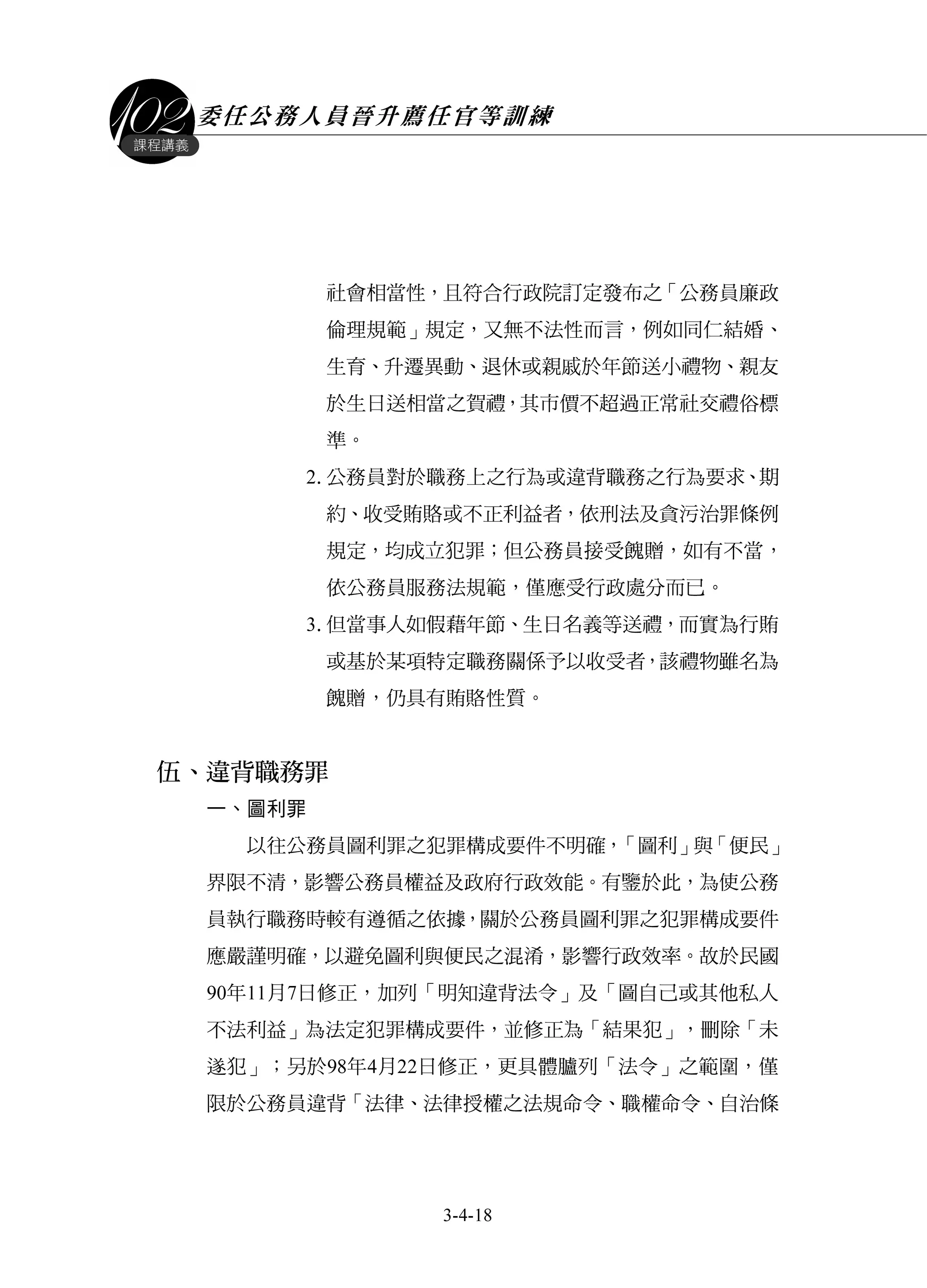 委任公務人員晉升薦任官等訓練
3-4-18
課程講義
社會相當性，且符合行政院訂定發布之「公務員廉政
倫理規範」規定，又無不法性而言，例如同仁結婚、
生育、升遷異動、退休或親戚於年節送小禮物、親友
於生日送相當之賀禮，其市價不超過正常社交禮俗標
準。
2.公務員對於職務上之行為或違背職務之行為要求、期
約、收受賄賂或不正利益者，依刑法及貪污治罪條例
規定，均成立犯罪；但公務員接受餽贈，如有不當，
依公務員服務法規範，僅應受行政處分而已。
3.但當事人如假藉年節、生日名義等送禮，而實為行賄
或基於某項特定職務關係予以收受者，該禮物雖名為
餽贈，仍具有賄賂性質。
伍、違背職務罪
一、圖利罪
以往公務員圖利罪之犯罪構成要件不明確，「圖利」與「便民」
界限不清，影響公務員權益及政府行政效能。有鑒於此，為使公務
員執行職務時較有遵循之依據，關於公務員圖利罪之犯罪構成要件
應嚴謹明確，以避免圖利與便民之混淆，影響行政效率。故於民國
90年11月7日修正，加列「明知違背法令」及「圖自己或其他私人
不法利益」為法定犯罪構成要件，並修正為「結果犯」，刪除「未
遂犯」；另於98年4月22日修正，更具體臚列「法令」之範圍，僅
限於公務員違背「法律、法律授權之法規命令、職權命令、自治條
 
