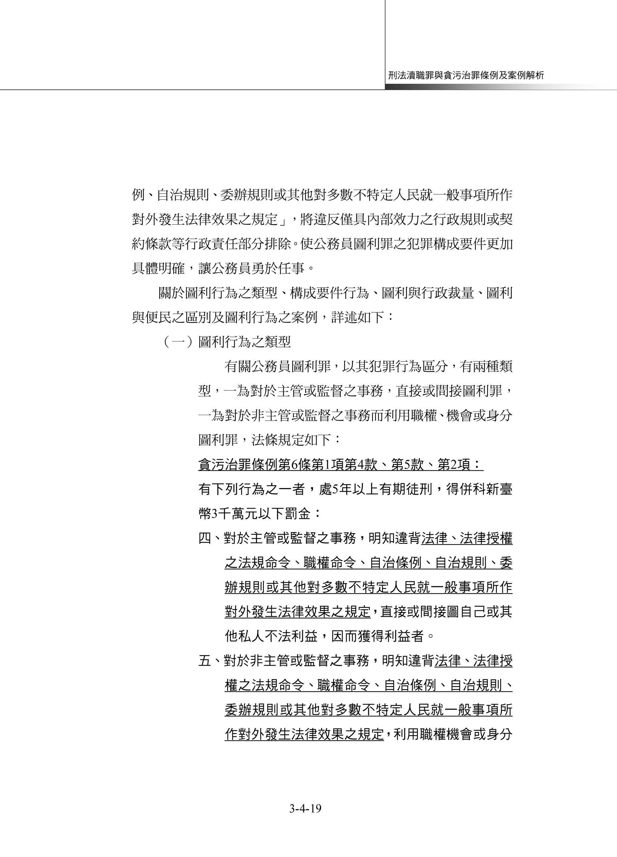 刑法瀆職罪與貪污治罪條例及案例解析
3-4-19
例、自治規則、委辦規則或其他對多數不特定人民就一般事項所作
對外發生法律效果之規定」，將違反僅具內部效力之行政規則或契
約條款等行政責任部分排除。使公務員圖利罪之犯罪構成要件更加
具體明確，讓公務員勇於任事。
關於圖利行為之類型、構成要件行為、圖利與行政裁量、圖利
與便民之區別及圖利行為之案例，詳述如下：
（一）圖利行為之類型
有關公務員圖利罪，以其犯罪行為區分，有兩種類
型，一為對於主管或監督之事務，直接或間接圖利罪，
一為對於非主管或監督之事務而利用職權、機會或身分
圖利罪，法條規定如下：
貪污治罪條例第6條第1項第4款、第5款、第2項：
有下列行為之一者，處5年以上有期徒刑，得併科新臺
幣3千萬元以下罰金：
四、對於主管或監督之事務，明知違背法律、法律授權
之法規命令、職權命令、自治條例、自治規則、委
辦規則或其他對多數不特定人民就一般事項所作
對外發生法律效果之規定，直接或間接圖自己或其
他私人不法利益，因而獲得利益者。
五、對於非主管或監督之事務，明知違背法律、法律授
權之法規命令、職權命令、自治條例、自治規則、
委辦規則或其他對多數不特定人民就一般事項所
作對外發生法律效果之規定，利用職權機會或身分
 