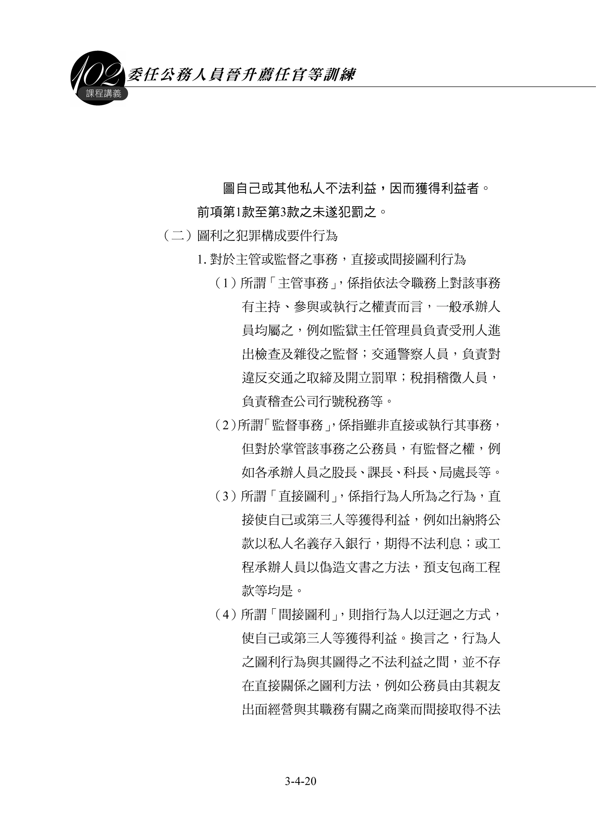 委任公務人員晉升薦任官等訓練
3-4-20
課程講義
圖自己或其他私人不法利益，因而獲得利益者。
前項第1款至第3款之未遂犯罰之。
（二）圖利之犯罪構成要件行為
1.對於主管或監督之事務，直接或間接圖利行為
（1）所謂「主管事務」，係指依法令職務上對該事務
有主持、參與或執行之權責而言，一般承辦人
員均屬之，例如監獄主任管理員負責受刑人進
出檢查及雜役之監督；交通警察人員，負責對
違反交通之取締及開立罰單；稅捐稽徵人員，
負責稽查公司行號稅務等。
（2）所謂「監督事務」，係指雖非直接或執行其事務，
但對於掌管該事務之公務員，有監督之權，例
如各承辦人員之股長、課長、科長、局處長等。
（3）所謂「直接圖利」，係指行為人所為之行為，直
接使自己或第三人等獲得利益，例如出納將公
款以私人名義存入銀行，期得不法利息；或工
程承辦人員以偽造文書之方法，預支包商工程
款等均是。
（4）所謂「間接圖利」，則指行為人以迂迴之方式，
使自己或第三人等獲得利益。換言之，行為人
之圖利行為與其圖得之不法利益之間，並不存
在直接關係之圖利方法，例如公務員由其親友
出面經營與其職務有關之商業而間接取得不法
 