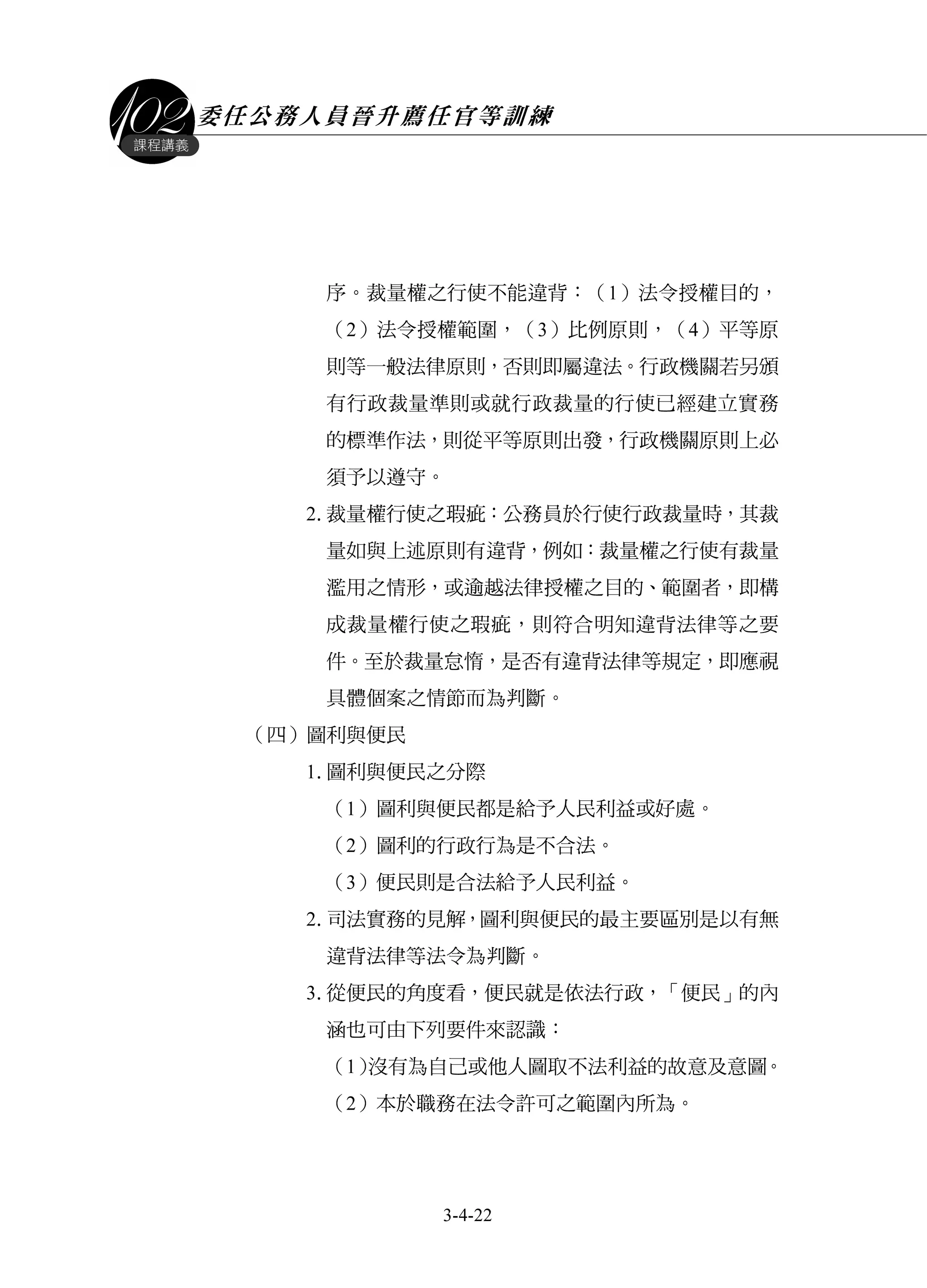 委任公務人員晉升薦任官等訓練
3-4-22
課程講義
序。裁量權之行使不能違背：（1）法令授權目的，
（2）法令授權範圍，（3）比例原則，（4）平等原
則等一般法律原則，否則即屬違法。行政機關若另頒
有行政裁量準則或就行政裁量的行使已經建立實務
的標準作法，則從平等原則出發，行政機關原則上必
須予以遵守。
2.裁量權行使之瑕疵：公務員於行使行政裁量時，其裁
量如與上述原則有違背，例如：裁量權之行使有裁量
濫用之情形，或逾越法律授權之目的、範圍者，即構
成裁量權行使之瑕疵，則符合明知違背法律等之要
件。至於裁量怠惰，是否有違背法律等規定，即應視
具體個案之情節而為判斷。
（四）圖利與便民
1.圖利與便民之分際
（1）圖利與便民都是給予人民利益或好處。
（2）圖利的行政行為是不合法。
（3）便民則是合法給予人民利益。
2.司法實務的見解，圖利與便民的最主要區別是以有無
違背法律等法令為判斷。
3.從便民的角度看，便民就是依法行政，「便民」的內
涵也可由下列要件來認識：
（1）沒有為自己或他人圖取不法利益的故意及意圖。
（2）本於職務在法令許可之範圍內所為。
 