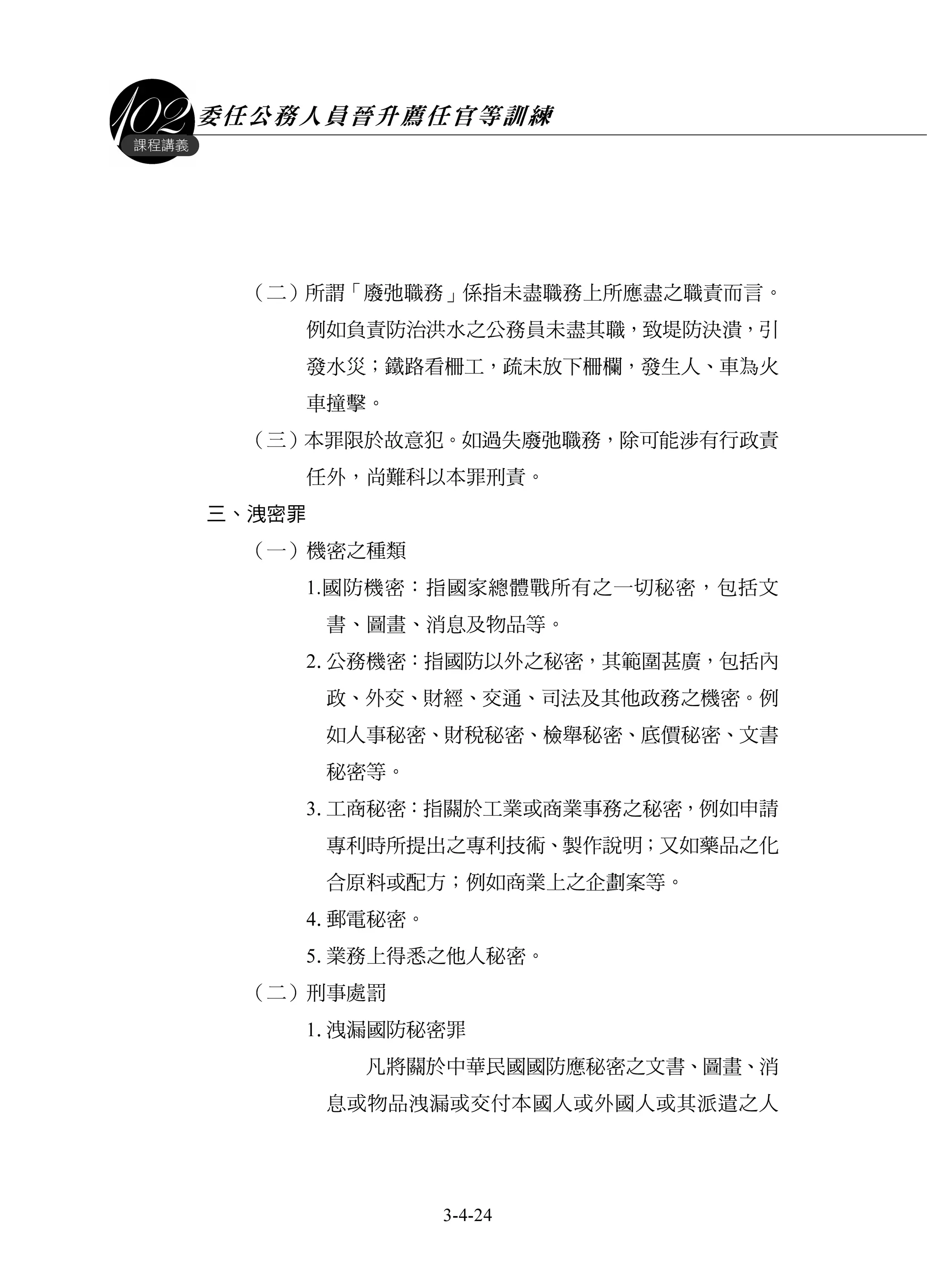 委任公務人員晉升薦任官等訓練
3-4-24
課程講義
（二）所謂「廢弛職務」係指未盡職務上所應盡之職責而言。
例如負責防治洪水之公務員未盡其職，致堤防決潰，引
發水災；鐵路看柵工，疏未放下柵欄，發生人、車為火
車撞擊。
（三）本罪限於故意犯。如過失廢弛職務，除可能涉有行政責
任外，尚難科以本罪刑責。
三、洩密罪
（一）機密之種類
1.國防機密：指國家總體戰所有之一切秘密，包括文
書、圖畫、消息及物品等。
2.公務機密：指國防以外之秘密，其範圍甚廣，包括內
政、外交、財經、交通、司法及其他政務之機密。例
如人事秘密、財稅秘密、檢舉秘密、底價秘密、文書
秘密等。
3.工商秘密：指關於工業或商業事務之秘密，例如申請
專利時所提出之專利技術、製作說明；又如藥品之化
合原料或配方；例如商業上之企劃案等。
4.郵電秘密。
5.業務上得悉之他人秘密。
（二）刑事處罰
1.洩漏國防秘密罪
凡將關於中華民國國防應秘密之文書、圖畫、消
息或物品洩漏或交付本國人或外國人或其派遣之人
 