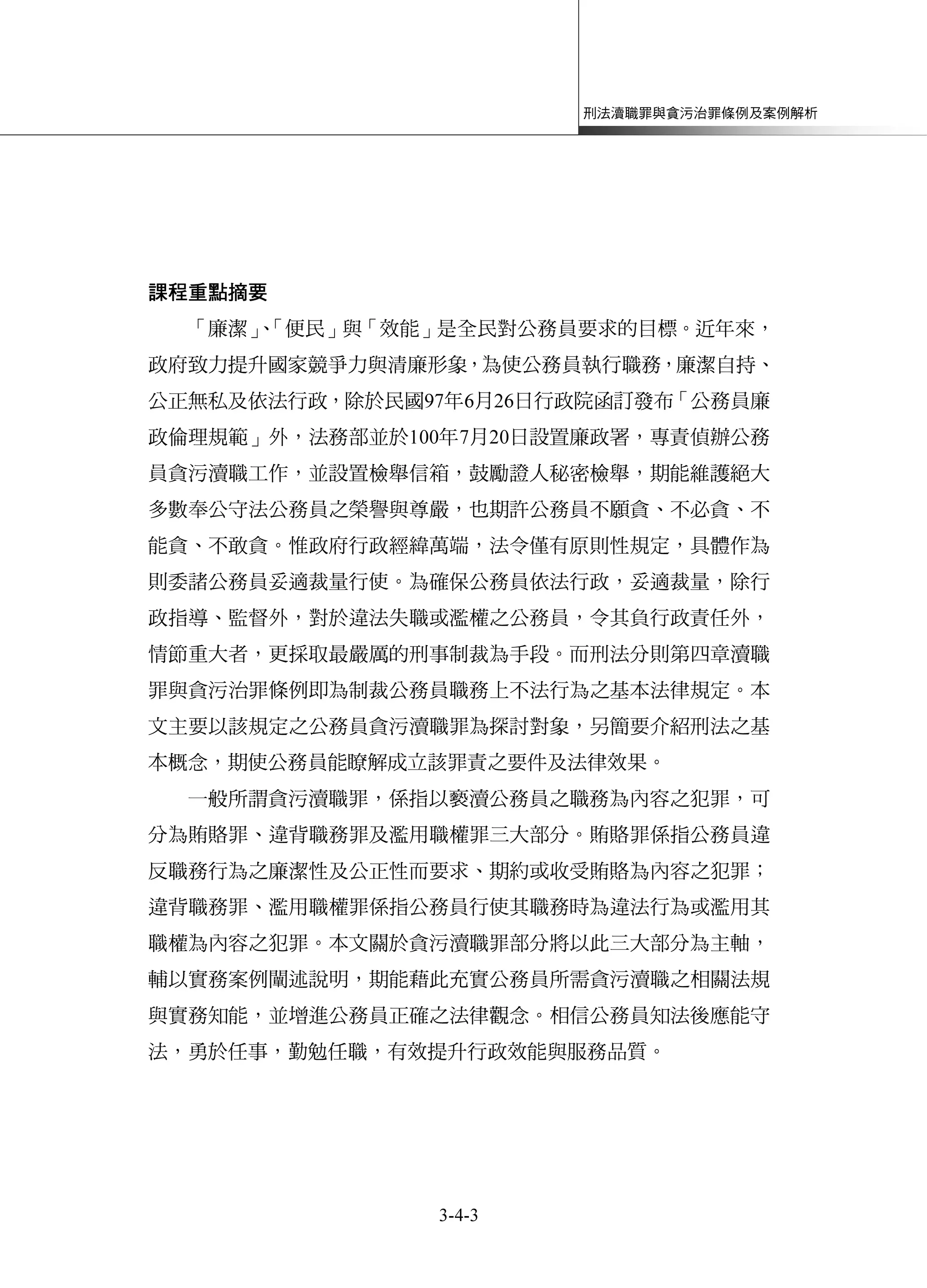 刑法瀆職罪與貪污治罪條例及案例解析
3-4-3
課程重點摘要
「廉潔」、「便民」與「效能」是全民對公務員要求的目標。近年來，
政府致力提升國家競爭力與清廉形象，為使公務員執行職務，廉潔自持、
公正無私及依法行政，除於民國97年6月26日行政院函訂發布「公務員廉
政倫理規範」外，法務部並於100年7月20日設置廉政署，專責偵辦公務
員貪污瀆職工作，並設置檢舉信箱，鼓勵證人秘密檢舉，期能維護絕大
多數奉公守法公務員之榮譽與尊嚴，也期許公務員不願貪、不必貪、不
能貪、不敢貪。惟政府行政經緯萬端，法令僅有原則性規定，具體作為
則委諸公務員妥適裁量行使。為確保公務員依法行政，妥適裁量，除行
政指導、監督外，對於違法失職或濫權之公務員，令其負行政責任外，
情節重大者，更採取最嚴厲的刑事制裁為手段。而刑法分則第四章瀆職
罪與貪污治罪條例即為制裁公務員職務上不法行為之基本法律規定。本
文主要以該規定之公務員貪污瀆職罪為探討對象，另簡要介紹刑法之基
本概念，期使公務員能瞭解成立該罪責之要件及法律效果。
一般所謂貪污瀆職罪，係指以褻瀆公務員之職務為內容之犯罪，可
分為賄賂罪、違背職務罪及濫用職權罪三大部分。賄賂罪係指公務員違
反職務行為之廉潔性及公正性而要求、期約或收受賄賂為內容之犯罪；
違背職務罪、濫用職權罪係指公務員行使其職務時為違法行為或濫用其
職權為內容之犯罪。本文關於貪污瀆職罪部分將以此三大部分為主軸，
輔以實務案例闡述說明，期能藉此充實公務員所需貪污瀆職之相關法規
與實務知能，並增進公務員正確之法律觀念。相信公務員知法後應能守
法，勇於任事，勤勉任職，有效提升行政效能與服務品質。
 