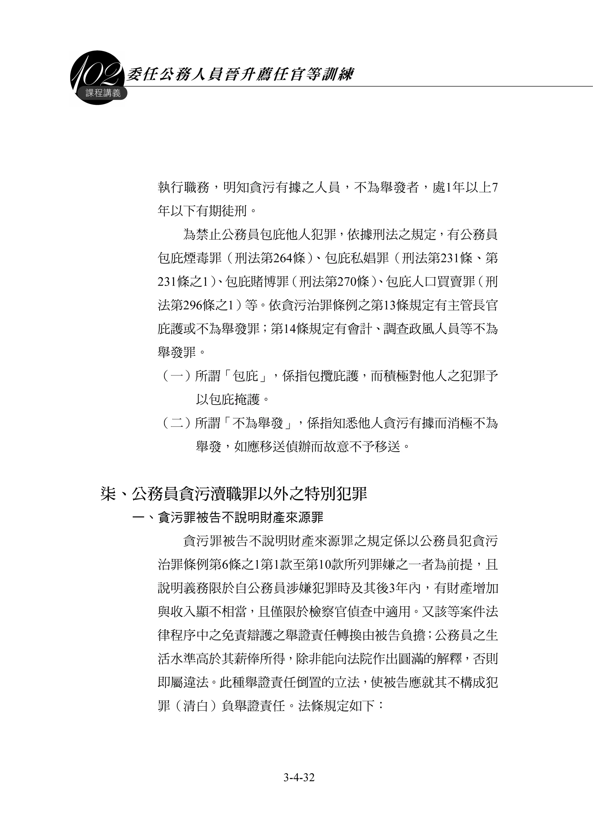 委任公務人員晉升薦任官等訓練
3-4-32
課程講義
執行職務，明知貪污有據之人員，不為舉發者，處1年以上7
年以下有期徒刑。
為禁止公務員包庇他人犯罪，依據刑法之規定，有公務員
包庇煙毒罪（刑法第264條）、包庇私娼罪（刑法第231條、第
231條之1）、包庇賭博罪（刑法第270條）、包庇人口買賣罪（刑
法第296條之1）等。依貪污治罪條例之第13條規定有主管長官
庇護或不為舉發罪；第14條規定有會計、調查政風人員等不為
舉發罪。
（一）所謂「包庇」，係指包攬庇護，而積極對他人之犯罪予
以包庇掩護。
（二）所謂「不為舉發」，係指知悉他人貪污有據而消極不為
舉發，如應移送偵辦而故意不予移送。
柒、公務員貪污瀆職罪以外之特別犯罪
一、貪污罪被告不說明財產來源罪
貪污罪被告不說明財產來源罪之規定係以公務員犯貪污
治罪條例第6條之1第1款至第10款所列罪嫌之一者為前提，且
說明義務限於自公務員涉嫌犯罪時及其後3年內，有財產增加
與收入顯不相當，且僅限於檢察官偵查中適用。又該等案件法
律程序中之免責辯護之舉證責任轉換由被告負擔；公務員之生
活水準高於其薪俸所得，除非能向法院作出圓滿的解釋，否則
即屬違法。此種舉證責任倒置的立法，使被告應就其不構成犯
罪（清白）負舉證責任。法條規定如下：
 