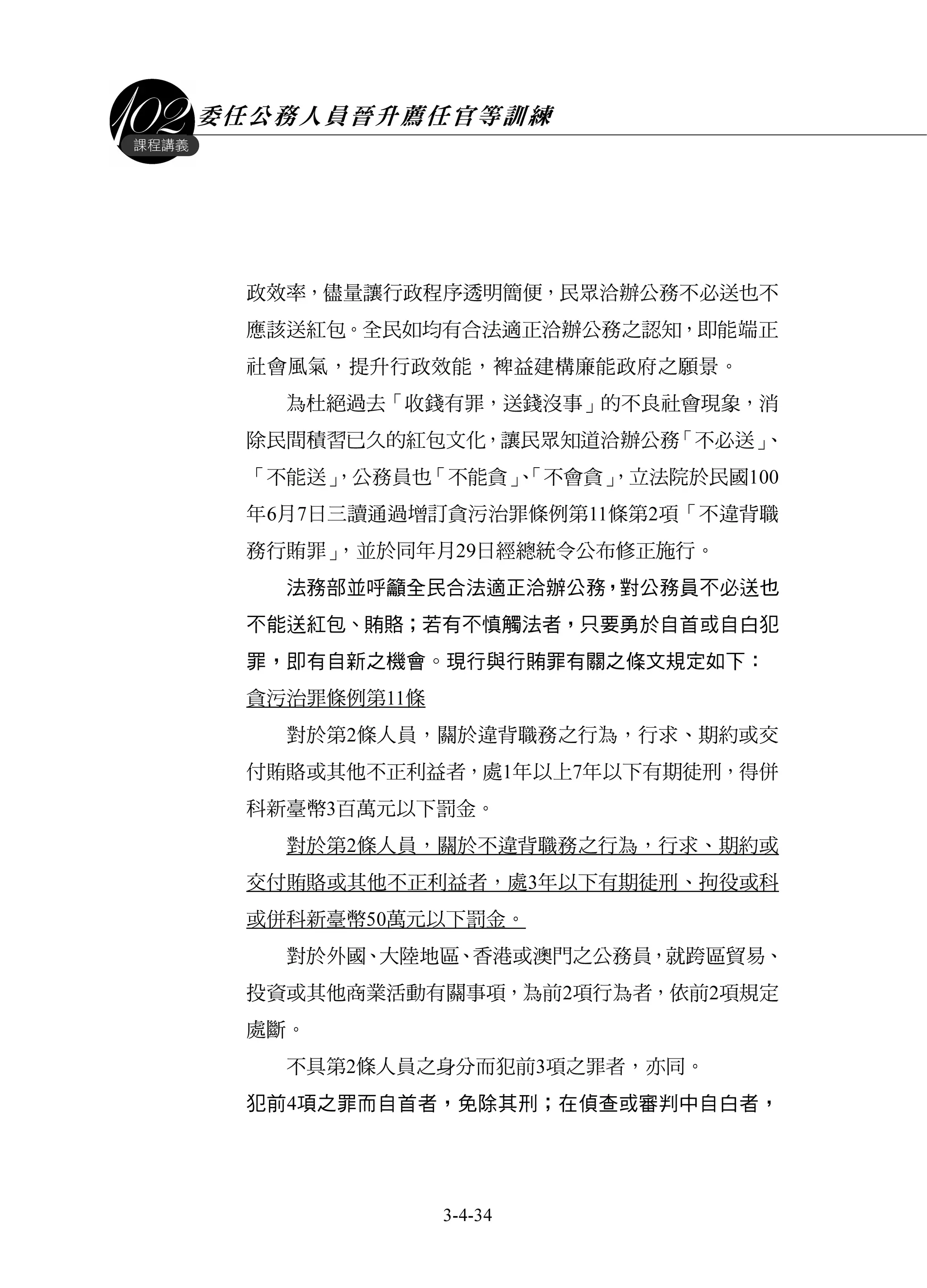 委任公務人員晉升薦任官等訓練
3-4-34
課程講義
政效率，儘量讓行政程序透明簡便，民眾洽辦公務不必送也不
應該送紅包。全民如均有合法適正洽辦公務之認知，即能端正
社會風氣，提升行政效能，裨益建構廉能政府之願景。
為杜絕過去「收錢有罪，送錢沒事」的不良社會現象，消
除民間積習已久的紅包文化，讓民眾知道洽辦公務「不必送」、
「不能送」，公務員也「不能貪」、「不會貪」，立法院於民國100
年6月7日三讀通過增訂貪污治罪條例第11條第2項「不違背職
務行賄罪」，並於同年月29日經總統令公布修正施行。
法務部並呼籲全民合法適正洽辦公務，對公務員不必送也
不能送紅包、賄賂；若有不慎觸法者，只要勇於自首或自白犯
罪，即有自新之機會。現行與行賄罪有關之條文規定如下：
貪污治罪條例第11條
對於第2條人員，關於違背職務之行為，行求、期約或交
付賄賂或其他不正利益者，處1年以上7年以下有期徒刑，得併
科新臺幣3百萬元以下罰金。
對於第2條人員，關於不違背職務之行為，行求、期約或
交付賄賂或其他不正利益者，處3年以下有期徒刑、拘役或科
或併科新臺幣50萬元以下罰金。
對於外國、大陸地區、香港或澳門之公務員，就跨區貿易、
投資或其他商業活動有關事項，為前2項行為者，依前2項規定
處斷。
不具第2條人員之身分而犯前3項之罪者，亦同。
犯前4項之罪而自首者，免除其刑；在偵查或審判中自白者，
 