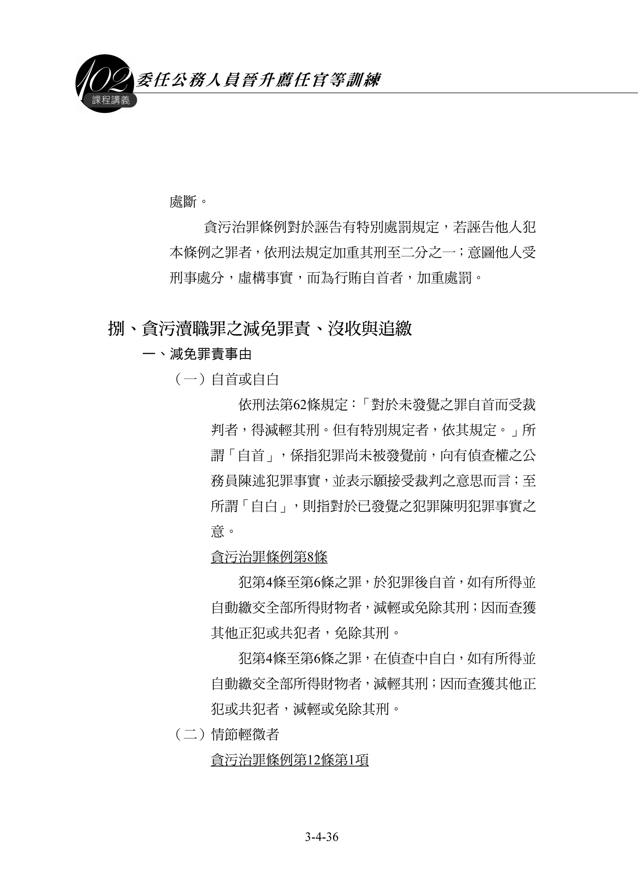 委任公務人員晉升薦任官等訓練
3-4-36
課程講義
處斷。
貪污治罪條例對於誣告有特別處罰規定，若誣告他人犯
本條例之罪者，依刑法規定加重其刑至二分之一；意圖他人受
刑事處分，虛構事實，而為行賄自首者，加重處罰。
捌、貪污瀆職罪之減免罪責、沒收與追繳
一、減免罪責事由
（一）自首或自白
依刑法第62條規定：「對於未發覺之罪自首而受裁
判者，得減輕其刑。但有特別規定者，依其規定。」所
謂「自首」，係指犯罪尚未被發覺前，向有偵查權之公
務員陳述犯罪事實，並表示願接受裁判之意思而言；至
所謂「自白」，則指對於已發覺之犯罪陳明犯罪事實之
意。
貪污治罪條例第8條
犯第4條至第6條之罪，於犯罪後自首，如有所得並
自動繳交全部所得財物者，減輕或免除其刑；因而查獲
其他正犯或共犯者，免除其刑。
犯第4條至第6條之罪，在偵查中自白，如有所得並
自動繳交全部所得財物者，減輕其刑；因而查獲其他正
犯或共犯者，減輕或免除其刑。
（二）情節輕微者
貪污治罪條例第12條第1項
 