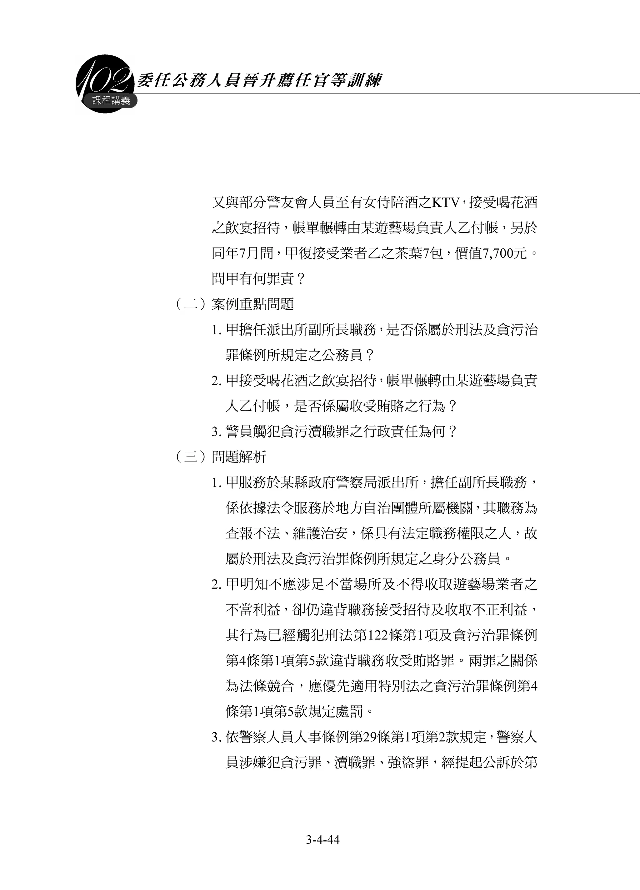 委任公務人員晉升薦任官等訓練
3-4-44
課程講義
又與部分警友會人員至有女侍陪酒之KTV，接受喝花酒
之飲宴招待，帳單輾轉由某遊藝場負責人乙付帳，另於
同年7月間，甲復接受業者乙之茶葉7包，價值7,700元。
問甲有何罪責？
（二）案例重點問題
1.甲擔任派出所副所長職務，是否係屬於刑法及貪污治
罪條例所規定之公務員？
2.甲接受喝花酒之飲宴招待，帳單輾轉由某遊藝場負責
人乙付帳，是否係屬收受賄賂之行為？
3.警員觸犯貪污瀆職罪之行政責任為何？
（三）問題解析
1.甲服務於某縣政府警察局派出所，擔任副所長職務，
係依據法令服務於地方自治團體所屬機關，其職務為
查報不法、維護治安，係具有法定職務權限之人，故
屬於刑法及貪污治罪條例所規定之身分公務員。
2.甲明知不應涉足不當場所及不得收取遊藝場業者之
不當利益，卻仍違背職務接受招待及收取不正利益，
其行為已經觸犯刑法第122條第1項及貪污治罪條例
第4條第1項第5款違背職務收受賄賂罪。兩罪之關係
為法條競合，應優先適用特別法之貪污治罪條例第4
條第1項第5款規定處罰。
3.依警察人員人事條例第29條第1項第2款規定，警察人
員涉嫌犯貪污罪、瀆職罪、強盜罪，經提起公訴於第
 