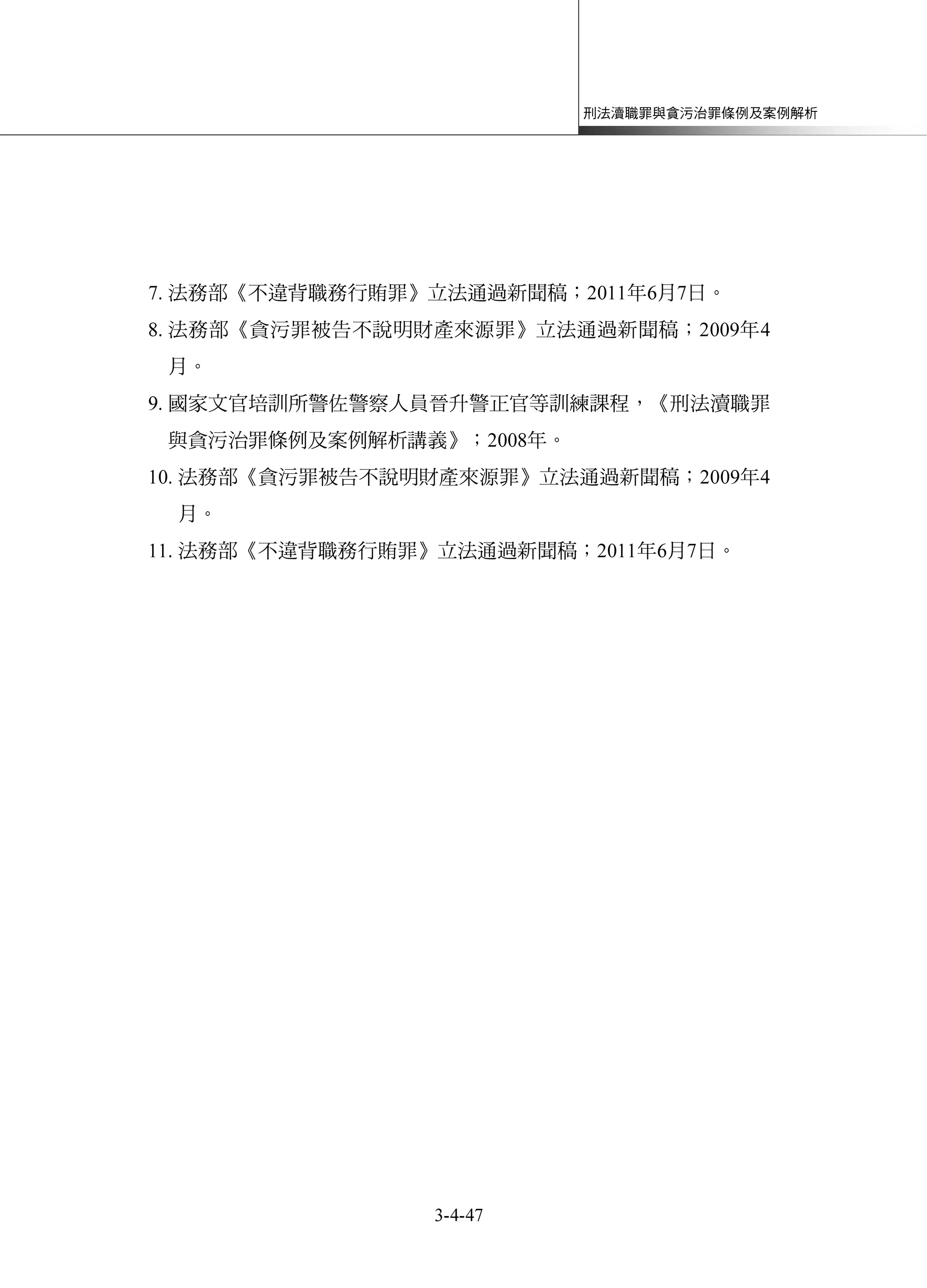 刑法瀆職罪與貪污治罪條例及案例解析
3-4-47
7. 法務部《不違背職務行賄罪》立法通過新聞稿；2011年6月7日。
8. 法務部《貪污罪被告不說明財產來源罪》立法通過新聞稿；2009年4
月。
9. 國家文官培訓所警佐警察人員晉升警正官等訓練課程，《刑法瀆職罪
與貪污治罪條例及案例解析講義》；2008年。
10. 法務部《貪污罪被告不說明財產來源罪》立法通過新聞稿；2009年4
月。
11. 法務部《不違背職務行賄罪》立法通過新聞稿；2011年6月7日。
 