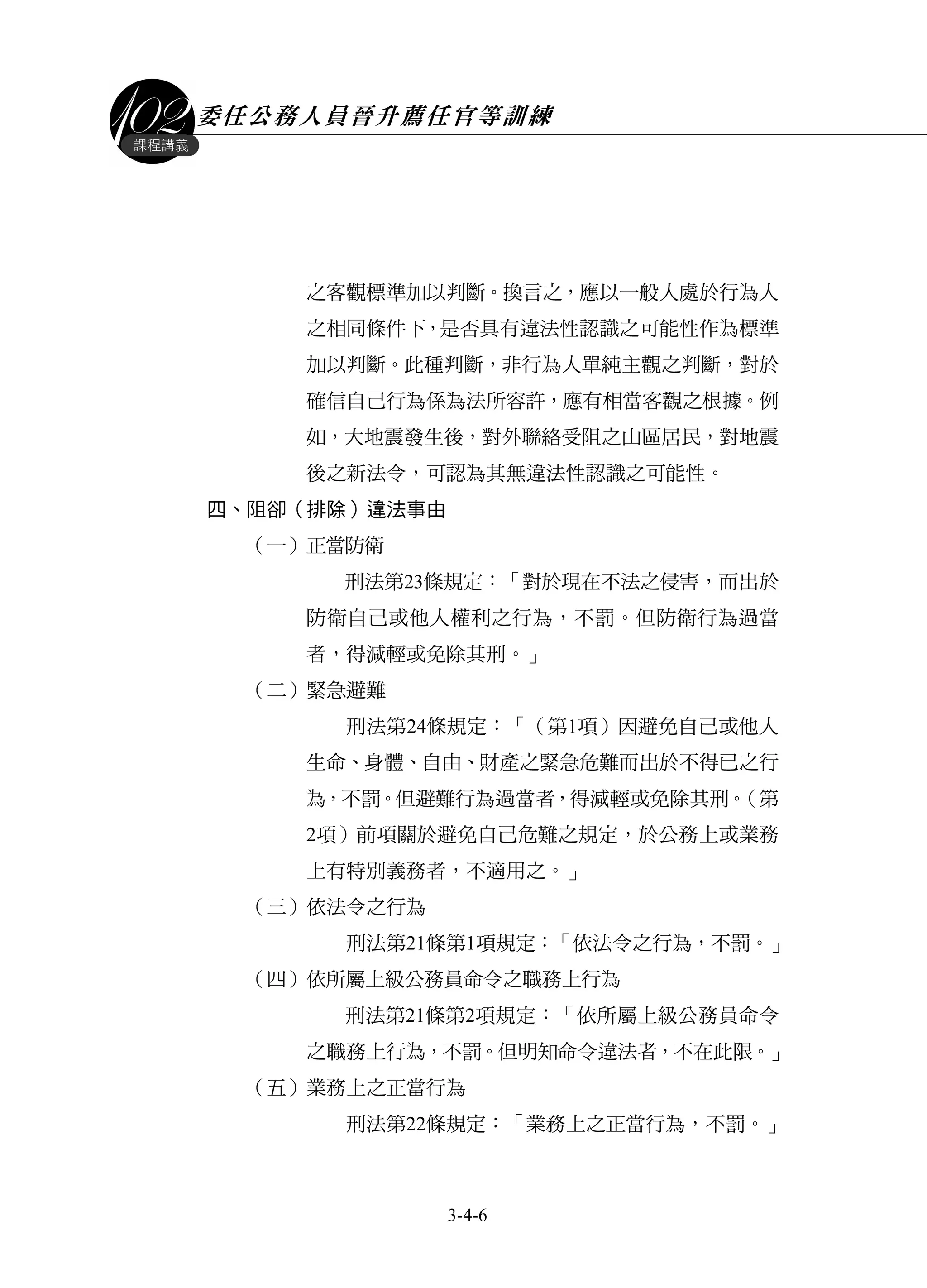委任公務人員晉升薦任官等訓練
3-4-6
課程講義
之客觀標準加以判斷。換言之，應以一般人處於行為人
之相同條件下，是否具有違法性認識之可能性作為標準
加以判斷。此種判斷，非行為人單純主觀之判斷，對於
確信自己行為係為法所容許，應有相當客觀之根據。例
如，大地震發生後，對外聯絡受阻之山區居民，對地震
後之新法令，可認為其無違法性認識之可能性。
四、阻卻（排除）違法事由
（一）正當防衛
刑法第23條規定：「對於現在不法之侵害，而出於
防衛自己或他人權利之行為，不罰。但防衛行為過當
者，得減輕或免除其刑。」
（二）緊急避難
刑法第24條規定：「（第1項）因避免自己或他人
生命、身體、自由、財產之緊急危難而出於不得已之行
為，不罰。但避難行為過當者，得減輕或免除其刑。（第
2項）前項關於避免自己危難之規定，於公務上或業務
上有特別義務者，不適用之。」
（三）依法令之行為
刑法第21條第1項規定：「依法令之行為，不罰。」
（四）依所屬上級公務員命令之職務上行為
刑法第21條第2項規定：「依所屬上級公務員命令
之職務上行為，不罰。但明知命令違法者，不在此限。」
（五）業務上之正當行為
刑法第22條規定：「業務上之正當行為，不罰。」
 