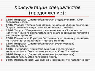 Консультации специалистов
              (продолжение):
o   12/07 Невролог: Дисметаболическая энцефалопатия. Отек
    головного мозга.
o   12/07 Уролог: Токсическая почка. Ренальная форма олигурии.
    Острая почечная недостаточность неясного генеза.
o   12/07 Хирург: Убедительных клинических и УЗ данных за
    наличие гнойного воспалительного очага в брюшной полости в
    настоящее время нет.
o   12/07 Ревматолог: С учетом биохимических данных у пациента
    не исключается полимиозит, острое течение.
o   13/07 Невролог: Дисметаболическая (уремическая)
    энцефалопатия.
o   13/07: Невролог: Дисметаболическая (уремическая)
    энцефалопатия. Отек головного мозга. Кома II степени.
o   14/07 Невролог: Дисметаболическая (уремическая)
    энцефалопатия. Отек головного мозга.
o   14/07 Инфекционист: Данных за инфекционную патологию нет.
 